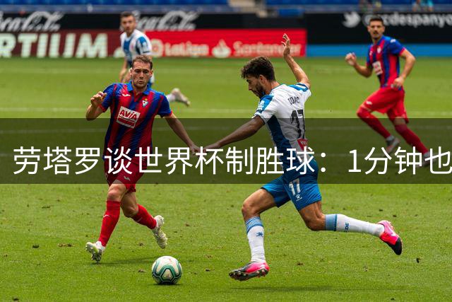 劳塔罗谈世界杯制胜球：1分钟也全力以赴，为球队牺牲终获回报