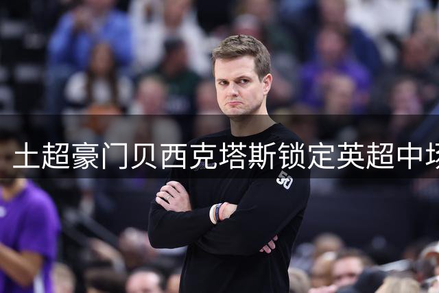 土超豪门贝西克塔斯锁定英超中场 威洛克转会谈判进入关键阶段
