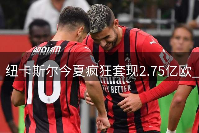 纽卡斯尔今夏疯狂套现2.75亿欧 队史前四转会纪录全在近两年诞生