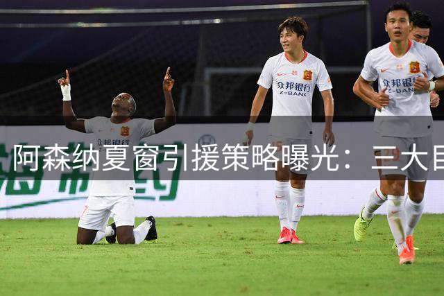 阿森纳夏窗引援策略曝光：三大目标瞄准球队短板