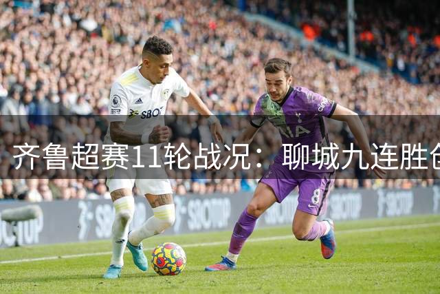 齐鲁超赛11轮战况：聊城九连胜创纪录 菏泽神锋13球制霸