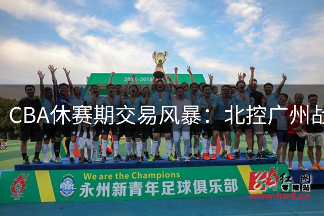 CBA休赛期交易风暴：北控广州战略迥异 徐杰转会传闻遭多方否认
