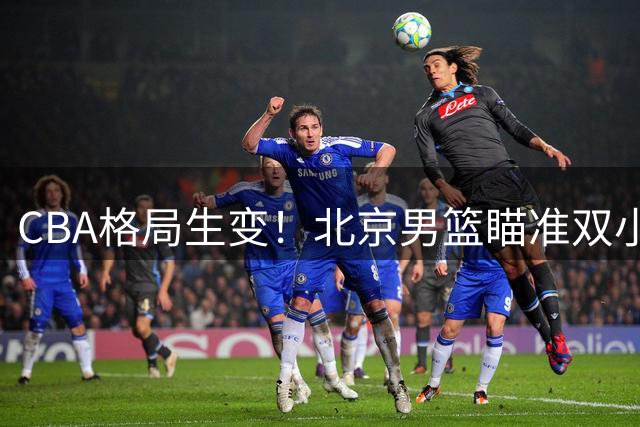 CBA格局生变！北京男篮瞄准双小外援组合 超级战舰呼之欲出